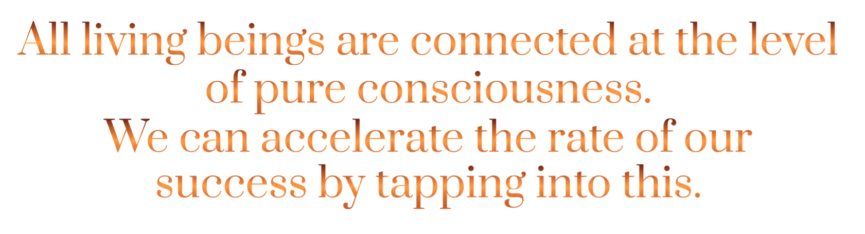All living beings are connected at the level of pure consciousness.   We can acccelerate the rate of our success by tapping into this. 